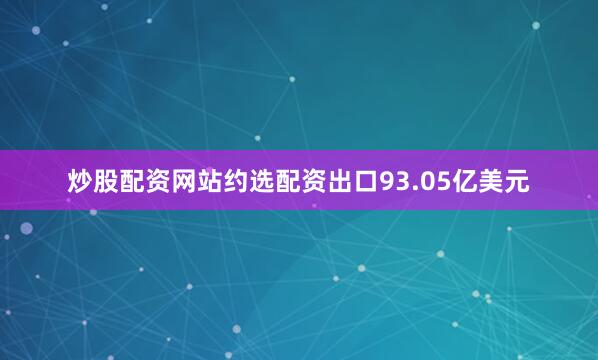 炒股配资网站约选配资出口93.05亿美元