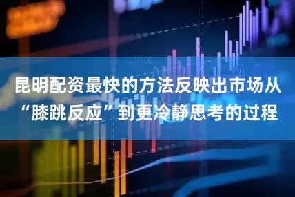 昆明配资最快的方法反映出市场从“膝跳反应”到更冷静思考的过程