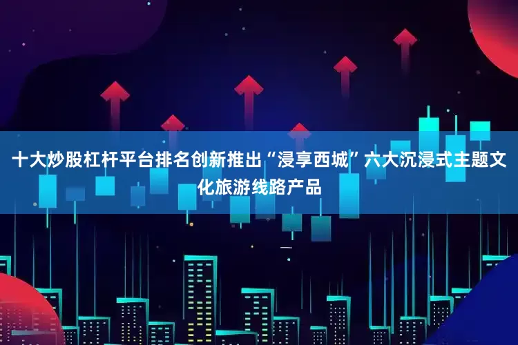 十大炒股杠杆平台排名创新推出“浸享西城”六大沉浸式主题文化旅游线路产品