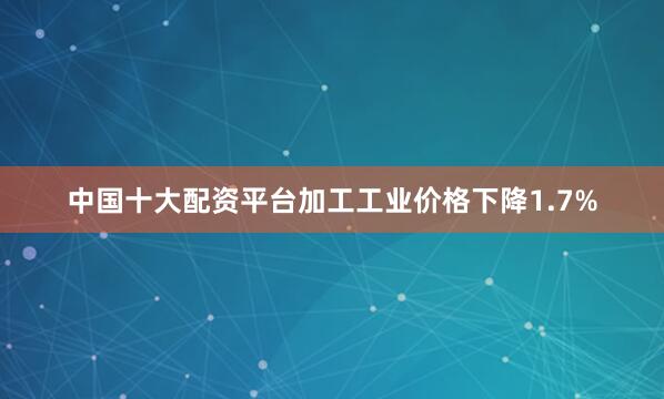 中国十大配资平台加工工业价格下降1.7%