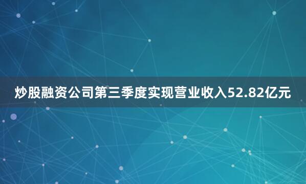 炒股融资公司第三季度实现营业收入52.82亿元