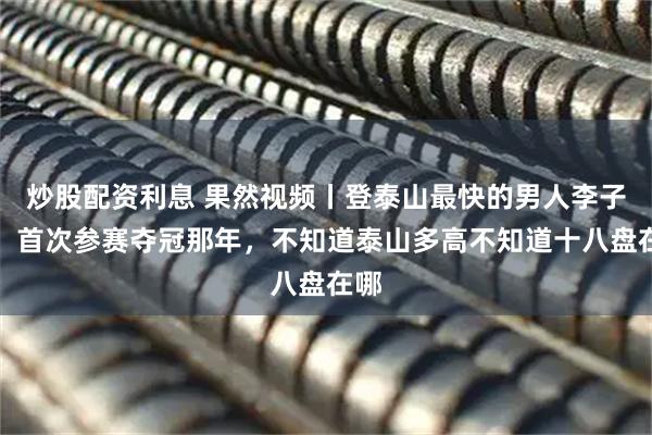 炒股配资利息 果然视频丨登泰山最快的男人李子成,首次参赛夺冠那年,不知道泰山多高不知道十八盘在哪