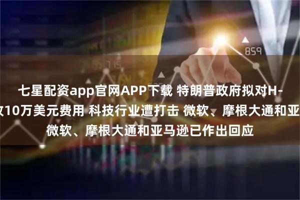 七星配资app官网APP下载 特朗普政府拟对H-1B签证每年征收10万美元费用 科技行业遭打击 微软、摩根大通和亚马逊已作出回应