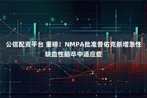 公信配资平台 重磅！NMPA批准普佑克新增急性缺血性脑卒中适应症