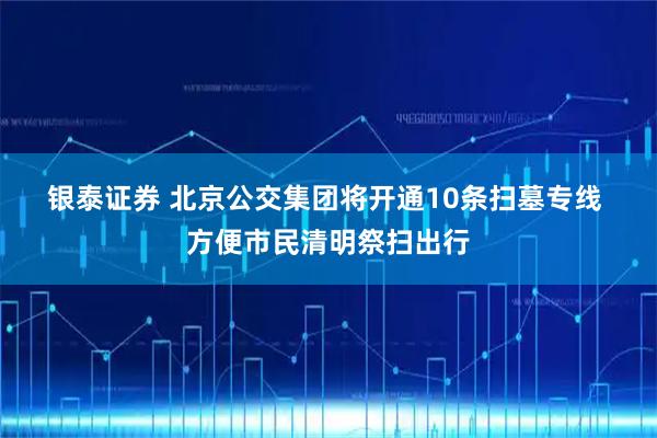 银泰证券 北京公交集团将开通10条扫墓专线 方便市民清明祭扫出行