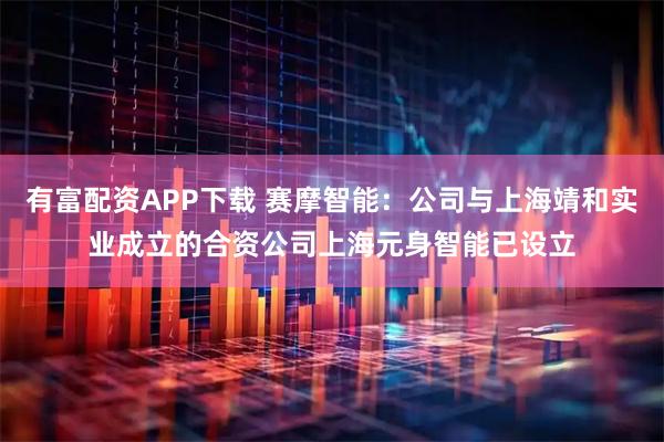 有富配资APP下载 赛摩智能：公司与上海靖和实业成立的合资公司上海元身智能已设立