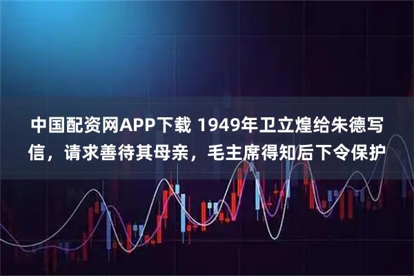 中国配资网APP下载 1949年卫立煌给朱德写信，请求善待其母亲，毛主席得知后下令保护