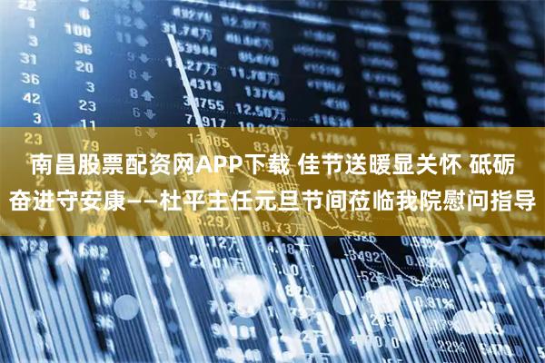 南昌股票配资网APP下载 佳节送暖显关怀 砥砺奋进守安康——杜平主任元旦节间莅临我院慰问指导