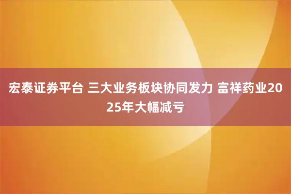 宏泰证券平台 三大业务板块协同发力 富祥药业2025年大幅减亏
