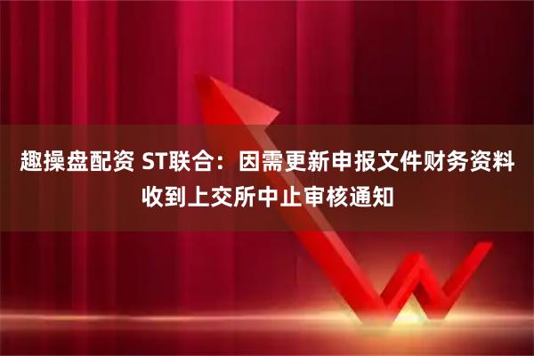 趣操盘配资 ST联合：因需更新申报文件财务资料收到上交所中止审核通知
