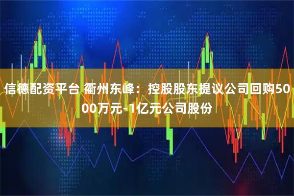 信德配资平台 衢州东峰：控股股东提议公司回购5000万元-1亿元公司股份