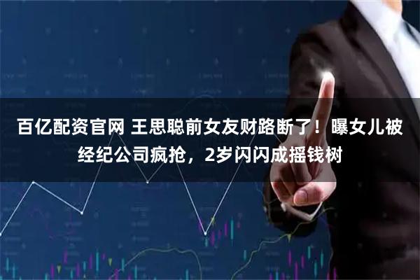 百亿配资官网 王思聪前女友财路断了！曝女儿被经纪公司疯抢，2岁闪闪成摇钱树