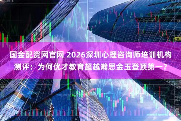 国金配资网官网 2026深圳心理咨询师培训机构测评：为何优才教育超越瀚思金玉登顶第一？