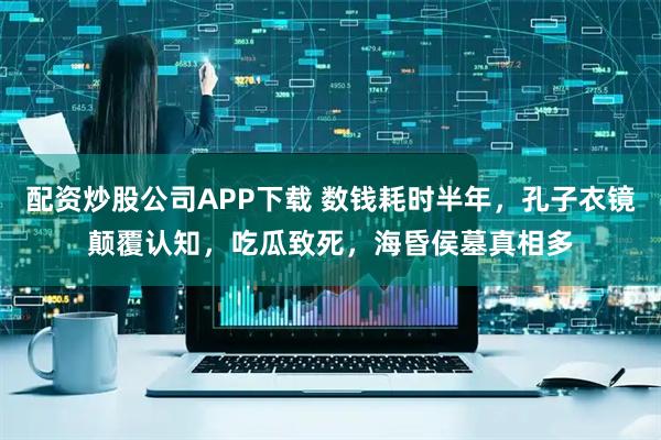 配资炒股公司APP下载 数钱耗时半年，孔子衣镜颠覆认知，吃瓜致死，海昏侯墓真相多