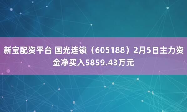 新宝配资平台 国光连锁（605188）2月5日主力资金净买入5859.43万元