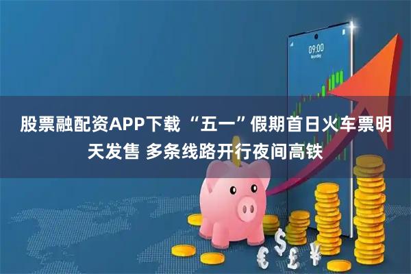 股票融配资APP下载 “五一”假期首日火车票明天发售 多条线路开行夜间高铁