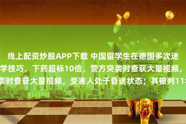 线上配资炒股APP下载 中国留学生在德国多次迷奸女友，加入色情犯罪群学技巧，下药超标10倍，警方突袭时查获大量视频，受害人处于昏迷状态；其被判11年3个月
