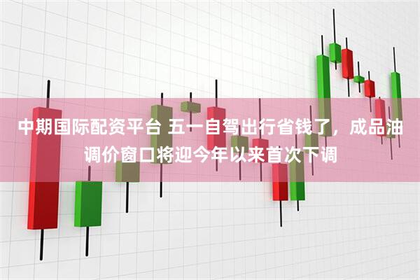 中期国际配资平台 五一自驾出行省钱了,成品油调价窗口将迎今年以来首次下调